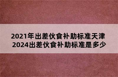 2021年出差伙食补助标准天津 2024出差伙食补助标准是多少